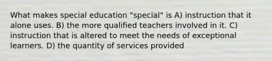 What makes special education "special" is A) instruction that it alone uses. B) the more qualified teachers involved in it. C) instruction that is altered to meet the needs of exceptional learners. D) the quantity of services provided