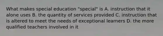 What makes special education "special" is A. instruction that it alone uses B. the quantity of services provided C. instruction that is altered to meet the needs of exceptional learners D. the more qualified teachers involved in it