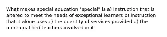 What makes special education "special" is a) instruction that is altered to meet the needs of exceptional learners b) instruction that it alone uses c) the quantity of services provided d) the more qualified teachers involved in it