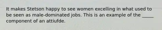 It makes Stetson happy to see women excelling in what used to be seen as male-dominated jobs. This is an example of the _____ component of an attiufde.