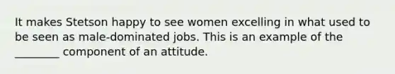 It makes Stetson happy to see women excelling in what used to be seen as male-dominated jobs. This is an example of the ________ component of an attitude.