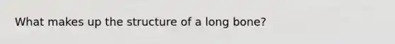 What makes up the structure of a long bone?