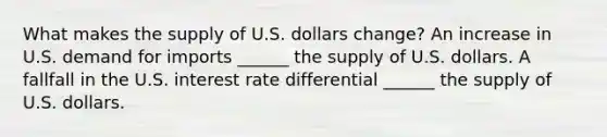 What makes the supply of U.S. dollars​ change? An increase in U.S. demand for imports​ ______ the supply of U.S. dollars. A fallfall in the U.S. interest rate differential​ ______ the supply of U.S. dollars.