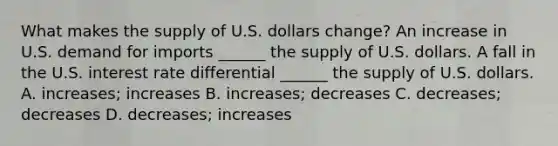 What makes the supply of U.S. dollars​ change? An increase in U.S. demand for imports​ ______ the supply of U.S. dollars. A fall in the U.S. interest rate differential​ ______ the supply of U.S. dollars. A. increases​; increases B. increases​; decreases C. decreases​; decreases D. decreases​; increases