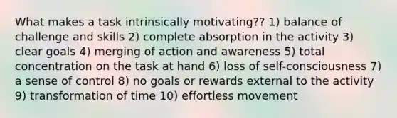 What makes a task intrinsically motivating?? 1) balance of challenge and skills 2) complete absorption in the activity 3) clear goals 4) merging of action and awareness 5) total concentration on the task at hand 6) loss of self-consciousness 7) a sense of control 8) no goals or rewards external to the activity 9) transformation of time 10) effortless movement