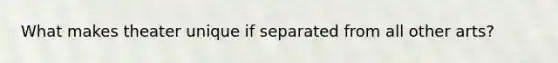 What makes theater unique if separated from all other arts?
