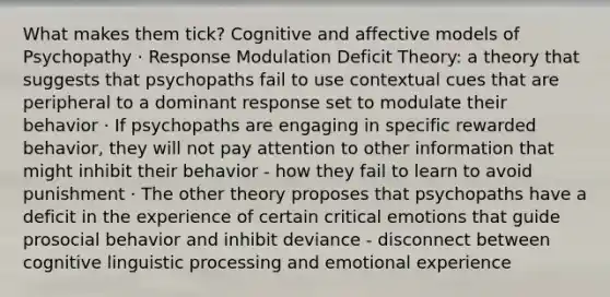 What makes them tick? Cognitive and affective models of Psychopathy · Response Modulation Deficit Theory: a theory that suggests that psychopaths fail to use contextual cues that are peripheral to a dominant response set to modulate their behavior · If psychopaths are engaging in specific rewarded behavior, they will not pay attention to other information that might inhibit their behavior - how they fail to learn to avoid punishment · The other theory proposes that psychopaths have a deficit in the experience of certain critical emotions that guide prosocial behavior and inhibit deviance - disconnect between cognitive linguistic processing and emotional experience