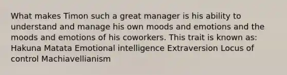 What makes Timon such a great manager is his ability to understand and manage his own moods and emotions and the moods and emotions of his coworkers. This trait is known as: Hakuna Matata Emotional intelligence Extraversion Locus of control Machiavellianism