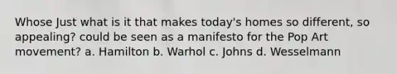 Whose Just what is it that makes today's homes so different, so appealing? could be seen as a manifesto for the Pop Art movement? a. Hamilton b. Warhol c. Johns d. Wesselmann