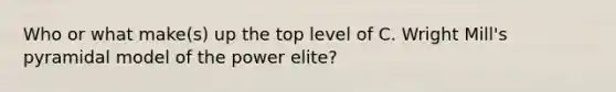 Who or what make(s) up the top level of C. Wright Mill's pyramidal model of the power elite?