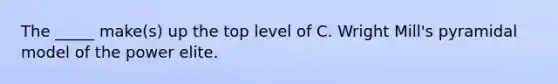 The _____ make(s) up the top level of C. Wright Mill's pyramidal model of the power elite.