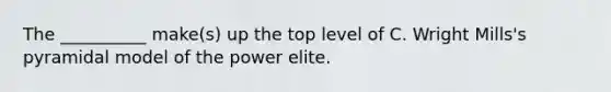 The __________ make(s) up the top level of C. Wright Mills's pyramidal model of the power elite.