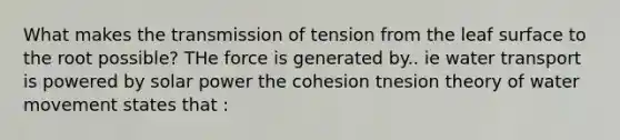 What makes the transmission of tension from the leaf surface to the root possible? THe force is generated by.. ie water transport is powered by solar power the cohesion tnesion theory of water movement states that :