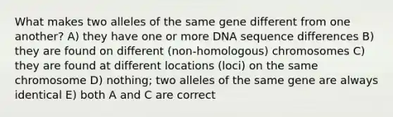 What makes two alleles of the same gene different from one another? A) they have one or more DNA sequence differences B) they are found on different (non-homologous) chromosomes C) they are found at different locations (loci) on the same chromosome D) nothing; two alleles of the same gene are always identical E) both A and C are correct