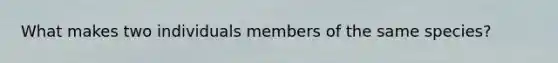 What makes two individuals members of the same species?