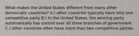 What makes the United States different from many other democratic countries? A.) other countries typically have only one competitive party B.) In the United States, the winning party automatically has control over all three branches of government C.) other countries often have more than two competitive parties