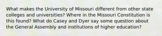 What makes the University of Missouri different from other state colleges and universities? Where in the Missouri Constitution is this found? What do Casey and Dyer say some question about the General Assembly and institutions of higher education?