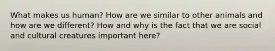 What makes us human? How are we similar to other animals and how are we different? How and why is the fact that we are social and cultural creatures important here?