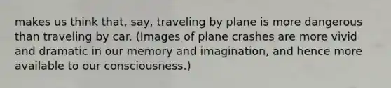 makes us think that, say, traveling by plane is more dangerous than traveling by car. (Images of plane crashes are more vivid and dramatic in our memory and imagination, and hence more available to our consciousness.)