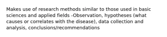 Makes use of research methods similar to those used in basic sciences and applied fields -Observation, hypotheses (what causes or correlates with the disease), data collection and analysis, conclusions/recommendations