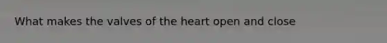 What makes the valves of the heart open and close