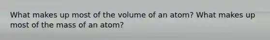 What makes up most of the volume of an atom? What makes up most of the mass of an atom?