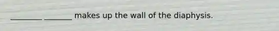 ________ _______ makes up the wall of the diaphysis.