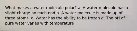 What makes a water molecule polar? a. A water molecule has a slight charge on each end b. A water molecule is made up of three atoms. c. Water has the ability to be frozen d. The pH of pure water varies with temperature