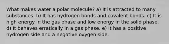 What makes water a polar molecule? a) It is attracted to many substances. b) It has hydrogen bonds and covalent bonds. c) It is high energy in the gas phase and low energy in the solid phase. d) It behaves erratically in a gas phase. e) It has a positive hydrogen side and a negative oxygen side.