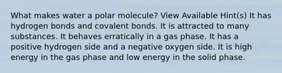 What makes water a polar molecule? View Available Hint(s) It has hydrogen bonds and covalent bonds. It is attracted to many substances. It behaves erratically in a gas phase. It has a positive hydrogen side and a negative oxygen side. It is high energy in the gas phase and low energy in the solid phase.