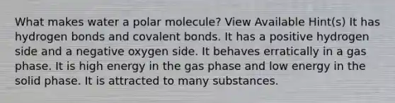 What makes water a polar molecule? View Available Hint(s) It has hydrogen bonds and covalent bonds. It has a positive hydrogen side and a negative oxygen side. It behaves erratically in a gas phase. It is high energy in the gas phase and low energy in the solid phase. It is attracted to many substances.