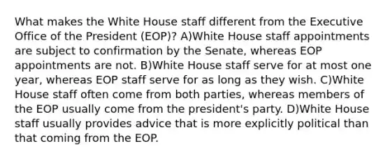 What makes the White House staff different from the Executive Office of the President (EOP)? A)White House staff appointments are subject to confirmation by the Senate, whereas EOP appointments are not. B)White House staff serve for at most one year, whereas EOP staff serve for as long as they wish. C)White House staff often come from both parties, whereas members of the EOP usually come from the president's party. D)White House staff usually provides advice that is more explicitly political than that coming from the EOP.