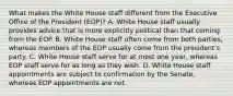 What makes the White House staff different from the Executive Office of the President (EOP)? A. White House staff usually provides advice that is more explicitly political than that coming from the EOP. B. White House staff often come from both parties, whereas members of the EOP usually come from the president's party. C. White House staff serve for at most one year, whereas EOP staff serve for as long as they wish. D. White House staff appointments are subject to confirmation by the Senate, whereas EOP appointments are not.