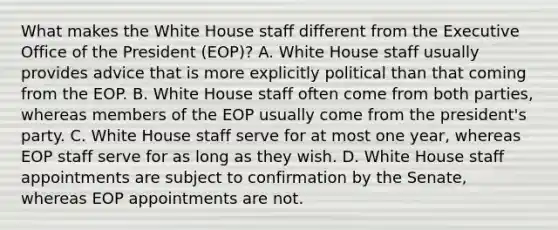 What makes the White House staff different from the Executive Office of the President (EOP)? A. White House staff usually provides advice that is more explicitly political than that coming from the EOP. B. White House staff often come from both parties, whereas members of the EOP usually come from the president's party. C. White House staff serve for at most one year, whereas EOP staff serve for as long as they wish. D. White House staff appointments are subject to confirmation by the Senate, whereas EOP appointments are not.