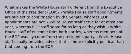 What makes the White House staff different from the Executive Office of the President (EOP)? - White House staff appointments are subject to confirmation by the Senate, whereas EOP appointments are not. - White House staff serve for at most one year, whereas EOP staff serve for as long as they wish. - White House staff often come from both parties, whereas members of the EOP usually come from the president's party. - White House staff usually provides advice that is more explicitly political than that coming from the EOP.