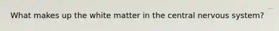 What makes up the white matter in the central nervous system?