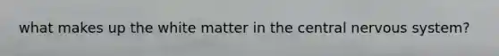 what makes up the white matter in the central nervous system?