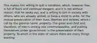 This makes him willing to quit a condition, which, however free, is full of fears and continual dangers: and it is not without reason, that he seeks out, and is willing to join in society with others, who are already united, or have a mind to unite, for the mutual preservation of their lives, liberties and estates, which I call by the general name, property. The great and chief end, therefore, of men's uniting into commonwealths, and putting themselves under government, is the preservation of their property. To which in the state of nature there are many things wanting