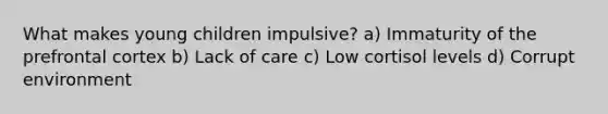 What makes young children impulsive? a) Immaturity of the prefrontal cortex b) Lack of care c) Low cortisol levels d) Corrupt environment