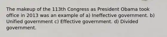 The makeup of the 113th Congress as President Obama took office in 2013 was an example of a) Ineffective government. b) Unified government c) Effective government. d) Divided government.