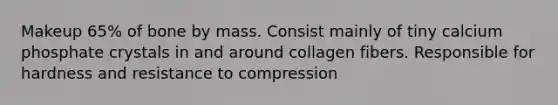 Makeup 65% of bone by mass. Consist mainly of tiny calcium phosphate crystals in and around collagen fibers. Responsible for hardness and resistance to compression