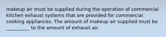 makeup air must be supplied during the operation of commercial kitchen exhaust systems that are provided for commercial cooking appliances. The amount of makeup air supplied must be __________ to the amount of exhaust air.