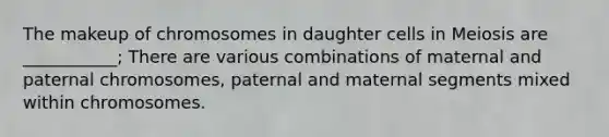 The makeup of chromosomes in daughter cells in Meiosis are ___________; There are various combinations of maternal and paternal chromosomes, paternal and maternal segments mixed within chromosomes.