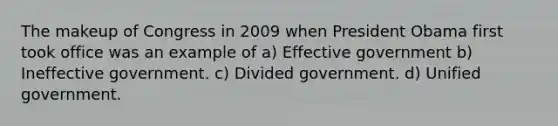 The makeup of Congress in 2009 when President Obama first took office was an example of a) Effective government b) Ineffective government. c) Divided government. d) Unified government.