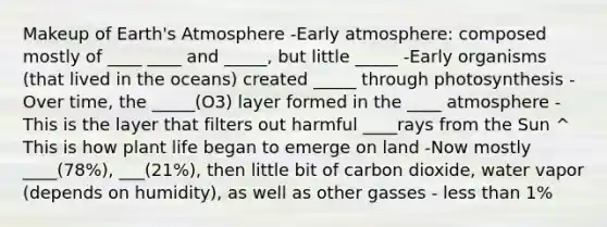 Makeup of <a href='https://www.questionai.com/knowledge/kRonPjS5DU-earths-atmosphere' class='anchor-knowledge'>earth's atmosphere</a> -Early atmosphere: composed mostly of ____ ____ and _____, but little _____ -Early organisms (that lived in the oceans) created _____ through photosynthesis -Over time, the _____(O3) layer formed in the ____ atmosphere -This is the layer that filters out harmful ____rays from the Sun ^ This is how plant life began to emerge on land -Now mostly ____(78%), ___(21%), then little bit of carbon dioxide, water vapor (depends on humidity), as well as other gasses - less than 1%