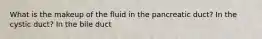 What is the makeup of the fluid in the pancreatic duct? In the cystic duct? In the bile duct