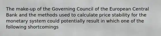 The make-up of the Governing Council of the European Central Bank and the methods used to calculate price stability for the monetary system could potentially result in which one of the following shortcomings