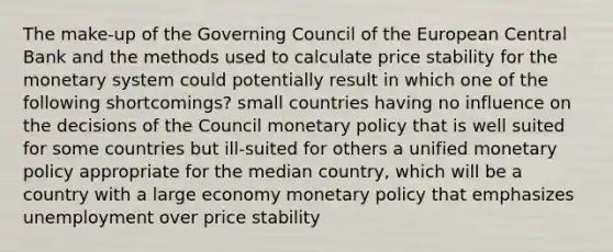 The make-up of the Governing Council of the European Central Bank and the methods used to calculate price stability for the monetary system could potentially result in which one of the following shortcomings? small countries having no influence on the decisions of the Council monetary policy that is well suited for some countries but ill-suited for others a unified monetary policy appropriate for the median country, which will be a country with a large economy monetary policy that emphasizes unemployment over price stability