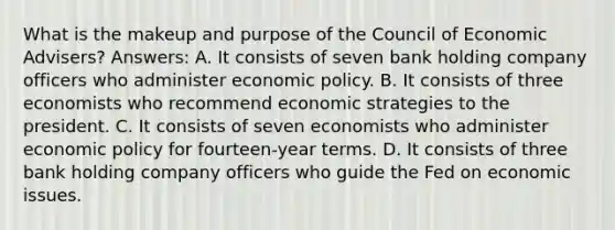 What is the makeup and purpose of the Council of Economic Advisers? Answers: A. It consists of seven bank holding company officers who administer economic policy. B. It consists of three economists who recommend economic strategies to the president. C. It consists of seven economists who administer economic policy for fourteen-year terms. D. It consists of three bank holding company officers who guide the Fed on economic issues.