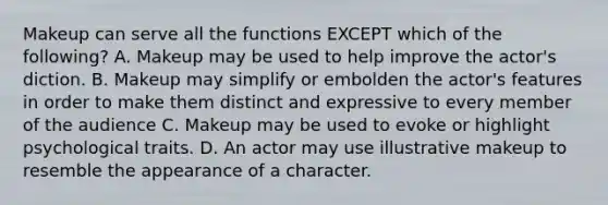 Makeup can serve all the functions EXCEPT which of the following? A. Makeup may be used to help improve the actor's diction. B. Makeup may simplify or embolden the actor's features in order to make them distinct and expressive to every member of the audience C. Makeup may be used to evoke or highlight psychological traits. D. An actor may use illustrative makeup to resemble the appearance of a character.